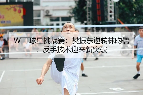 WTT球星挑战赛：樊振东逆转林昀儒，反手技术迎来新突破