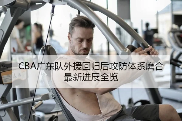 CBA广东队外援回归后攻防体系磨合最新进展全览
